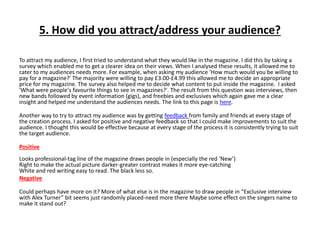 5. How did you attract/address your audience?
To attract my audience, I first tried to understand what they would like in the magazine. I did this by taking a
survey which enabled me to get a clearer idea on their views. When I analysed these results, it allowed me to
cater to my audiences needs more. For example, when asking my audience 'How much would you be willing to
pay for a magazine?' The majority were willing to pay £3.00-£4.99 this allowed me to decide an appropriate
price for my magazine. The survey also helped me to decide what content to put inside the magazine. I asked
'What were people's favourite things to see in magazines?'. The result from this question was interviews, then
new bands followed by event information (gigs), and freebies and exclusives which again gave me a clear
insight and helped me understand the audiences needs. The link to this page is here.
Another way to try to attract my audience was by getting feedback from family and friends at every stage of
the creation process. I asked for positive and negative feedback so that I could make improvements to suit the
audience. I thought this would be effective because at every stage of the process it is consistently trying to suit
the target audience.
Positive
Looks professional-tag line of the magazine draws people in (especially the red ‘New’)
Right to make the actual picture darker-greater contrast makes it more eye-catching
White and red writing easy to read. The black less so.
Negative
Could perhaps have more on it? More of what else is in the magazine to draw people in “Exclusive interview
with Alex Turner” bit seems just randomly placed-need more there Maybe some effect on the singers name to
make it stand out?
 