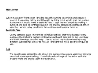 Front Cover
When making my front cover, I tried to keep the writing to a minimum because I
wanted it to appear catchy and I thought by doing this it would grab the readers
attention as it would make it easier to read. I kept the text simple by making it
outlined and bold to contrast it against the brightly coloured background. I then
used buzz words to try to address the audience and to draw them in.
Contents Page
On my contents page, I have tried to include articles that would appeal to my
audience like including exclusive interviews with well liked artists like Jake Bugg
and Arctic Monkeys. Another way I tried to attract my audience was by using
different subheadings similar to NME as I thought this was a good technique to
use.
DPS
The double page spread tries to attract the audience by using a variety of pictures
to make it more eye-catching. I have included an image of the writer with the
artist to make the article seem more personal.
 