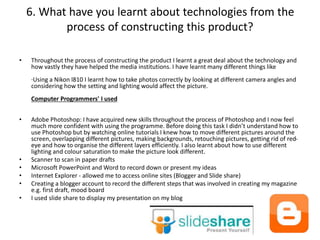 6. What have you learnt about technologies from the
process of constructing this product?
• Throughout the process of constructing the product I learnt a great deal about the technology and
how vastly they have helped the media institutions. I have learnt many different things like
·Using a Nikon l810 I learnt how to take photos correctly by looking at different camera angles and
considering how the setting and lighting would affect the picture.
Computer Programmers' I used
• Adobe Photoshop: I have acquired new skills throughout the process of Photoshop and I now feel
much more confident with using the programme. Before doing this task I didn’t understand how to
use Photoshop but by watching online tutorials I knew how to move different pictures around the
screen, overlapping different pictures, making backgrounds, retouching pictures, getting rid of red-
eye and how to organise the different layers efficiently. I also learnt about how to use different
lighting and colour saturation to make the picture look different.
• Scanner to scan in paper drafts
• Microsoft PowerPoint and Word to record down or present my ideas
• Internet Explorer - allowed me to access online sites (Blogger and Slide share)
• Creating a blogger account to record the different steps that was involved in creating my magazine
e.g. first draft, mood board
• I used slide share to display my presentation on my blog
 