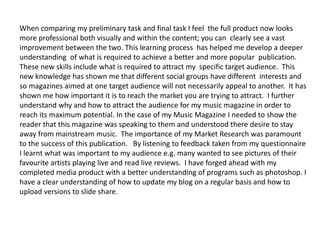 When comparing my preliminary task and final task I feel the full product now looks
more professional both visually and within the content; you can clearly see a vast
improvement between the two. This learning process has helped me develop a deeper
understanding of what is required to achieve a better and more popular publication.
These new skills include what is required to attract my specific target audience. This
new knowledge has shown me that different social groups have different interests and
so magazines aimed at one target audience will not necessarily appeal to another. It has
shown me how important it is to reach the market you are trying to attract. I further
understand why and how to attract the audience for my music magazine in order to
reach its maximum potential. In the case of my Music Magazine I needed to show the
reader that this magazine was speaking to them and understood there desire to stay
away from mainstream music. The importance of my Market Research was paramount
to the success of this publication. By listening to feedback taken from my questionnaire
I learnt what was important to my audience e.g. many wanted to see pictures of their
favourite artists playing live and read live reviews. I have forged ahead with my
completed media product with a better understanding of programs such as photoshop. I
have a clear understanding of how to update my blog on a regular basis and how to
upload versions to slide share.
 