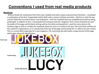 Conventions I used from real media products
Masthead
Without doubt the masthead of the front cover needed to be both unique and prominent therefore, I employed
a combination of the font ‘Copperplate Gothic Bold’ with a mixture of black and white I did this to catch the eye
and this fitted the minimalist layout I was looking for. I felt this simplified text was straightforward without being
predictable. In addition to this, I manipulated the writing so that the ‘magazine’ font is more stretched out over
the width of the page and the black writing outlines the white writing behind. I used this same style on the
contents page as well as it makes the masthead stand out more as it outlines the text. The mast head conforms to
the audience’s expectations as it is positioned at the top of the page and by doing this it is able to be seen clearly.
This is a crucial effect especially for a new magazine. The mast head also dominates a large amount of the page
which again allows for identification.
Front Cover
Contents Page
Double Page Spread
 