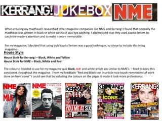 When creating my masthead I researched other magazine companies like NME and Kerrang! I found that normally the
masthead was written in black or white so that it was eye catching. I also noticed that they used capital letters to
catch the readers attention and to make it more memorable.
For my magazine, I decided that using bold capital letters was a good technique, so chose to include this in my
magazine.
House Style
House Style for Kerrang! – Black, White and Yellow
House Style for NME – Black, White and Red
The colours I decided to use for my magazine was black, red and white which are similar to NME’s. I tried to keep this
consistent throughout the magazine. From my feedback “Red and Black text in article-nice touch-reminiscent of work
done on front cover” I could see that by including the colours on the pages it made it look more professional.
 