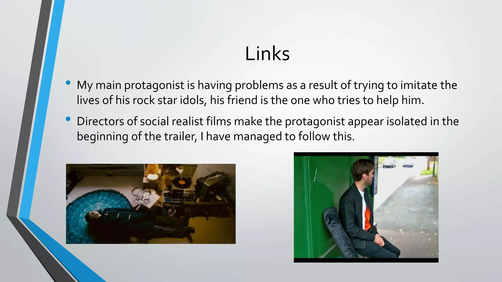 Links
• My main protagonist is having problems as a result of trying to imitate the
lives of his rock star idols, his friend is the one who tries to help him.
• Directors of social realist films make the protagonist appear isolated in the
beginning of the trailer, I have managed to follow this.
 