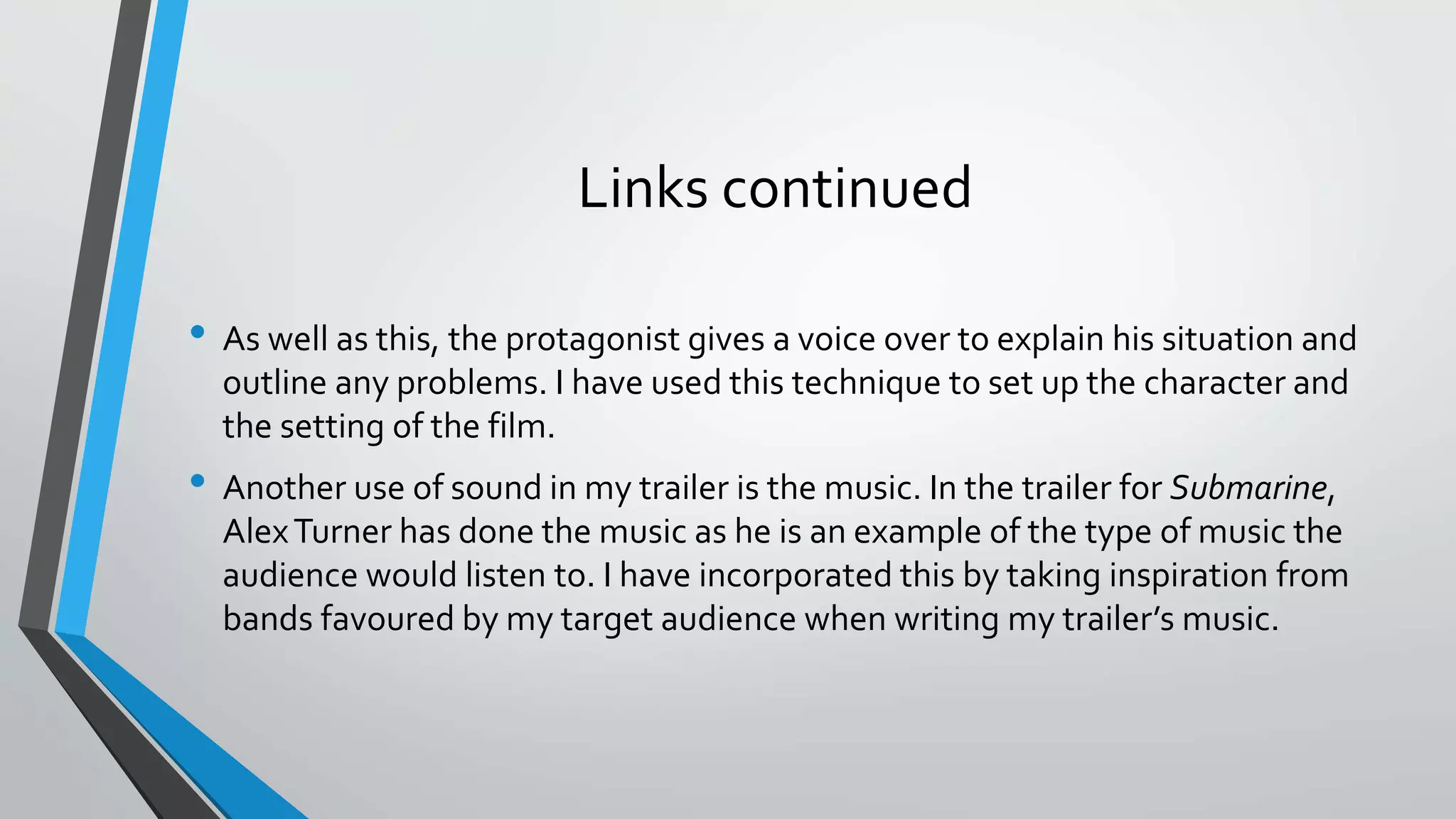 Links continued
• As well as this, the protagonist gives a voice over to explain his situation and
outline any problems. I have used this technique to set up the character and
the setting of the film.
• Another use of sound in my trailer is the music. In the trailer for Submarine,
AlexTurner has done the music as he is an example of the type of music the
audience would listen to. I have incorporated this by taking inspiration from
bands favoured by my target audience when writing my trailer’s music.
 