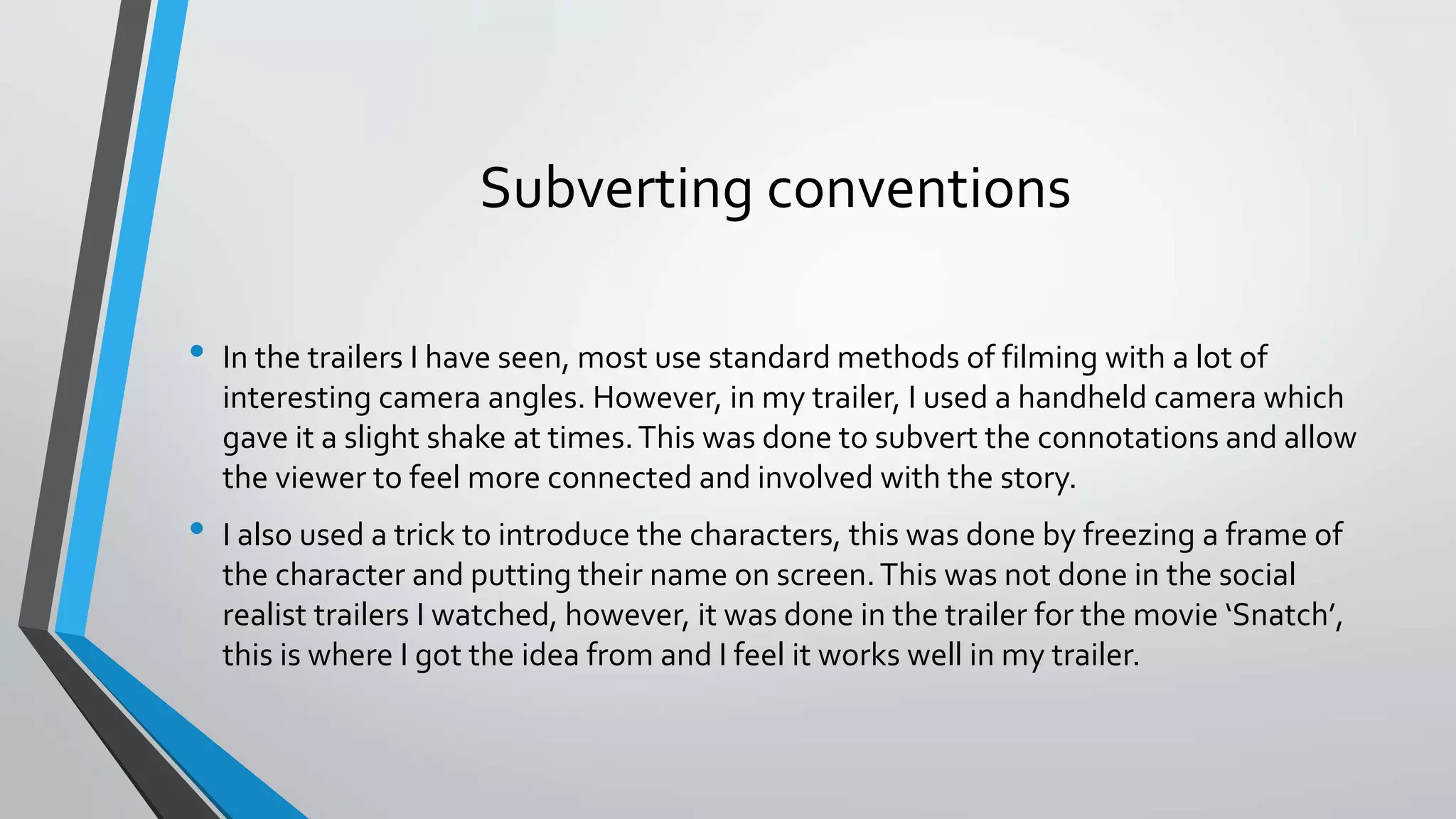 Subverting conventions
• In the trailers I have seen, most use standard methods of filming with a lot of
interesting camera angles. However, in my trailer, I used a handheld camera which
gave it a slight shake at times.This was done to subvert the connotations and allow
the viewer to feel more connected and involved with the story.
• I also used a trick to introduce the characters, this was done by freezing a frame of
the character and putting their name on screen.This was not done in the social
realist trailers I watched, however, it was done in the trailer for the movie ‘Snatch’,
this is where I got the idea from and I feel it works well in my trailer.
 