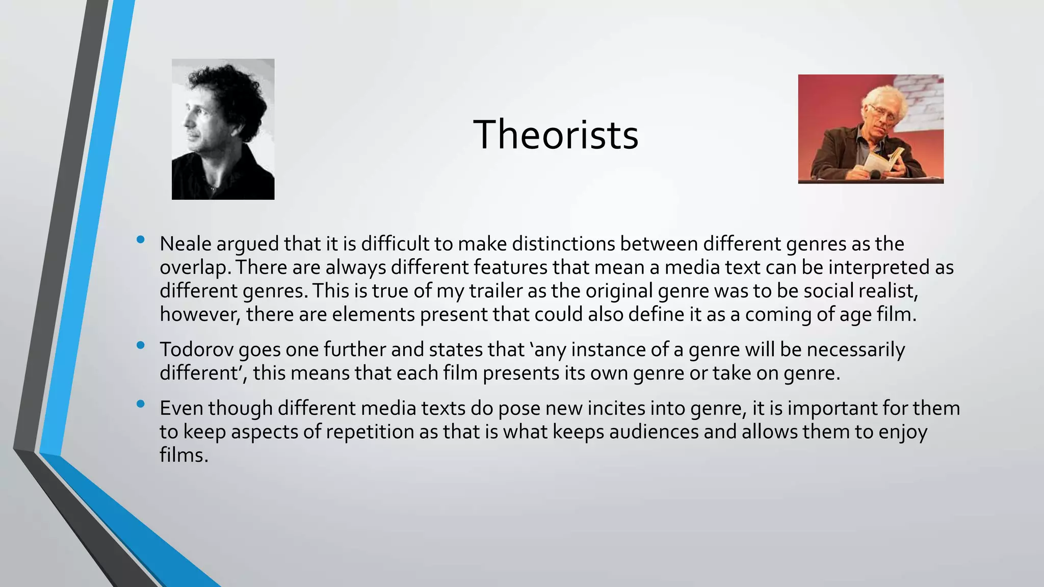 Theorists
• Neale argued that it is difficult to make distinctions between different genres as the
overlap.There are always different features that mean a media text can be interpreted as
different genres.This is true of my trailer as the original genre was to be social realist,
however, there are elements present that could also define it as a coming of age film.
• Todorov goes one further and states that ‘any instance of a genre will be necessarily
different’, this means that each film presents its own genre or take on genre.
• Even though different media texts do pose new incites into genre, it is important for them
to keep aspects of repetition as that is what keeps audiences and allows them to enjoy
films.
 