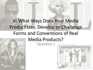 In What Ways Does Your Media
Product Use, Develop or Challenge
Forms and Conventions of Real
Media Products?
Question 1
 
