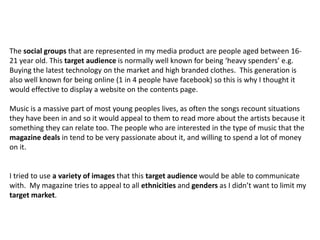 The social groups that are represented in my media product are people aged between 16-
21 year old. This target audience is normally well known for being ‘heavy spenders’ e.g.
Buying the latest technology on the market and high branded clothes. This generation is
also well known for being online (1 in 4 people have facebook) so this is why I thought it
would effective to display a website on the contents page.
Music is a massive part of most young peoples lives, as often the songs recount situations
they have been in and so it would appeal to them to read more about the artists because it
something they can relate too. The people who are interested in the type of music that the
magazine deals in tend to be very passionate about it, and willing to spend a lot of money
on it.
I tried to use a variety of images that this target audience would be able to communicate
with. My magazine tries to appeal to all ethnicities and genders as I didn’t want to limit my
target market.
 