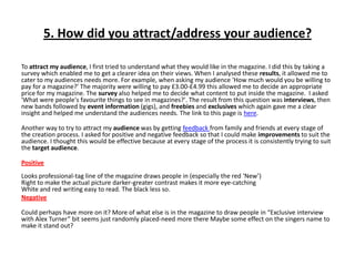 5. How did you attract/address your audience?
To attract my audience, I first tried to understand what they would like in the magazine. I did this by taking a
survey which enabled me to get a clearer idea on their views. When I analysed these results, it allowed me to
cater to my audiences needs more. For example, when asking my audience 'How much would you be willing to
pay for a magazine?' The majority were willing to pay £3.00-£4.99 this allowed me to decide an appropriate
price for my magazine. The survey also helped me to decide what content to put inside the magazine. I asked
'What were people's favourite things to see in magazines?'. The result from this question was interviews, then
new bands followed by event information (gigs), and freebies and exclusives which again gave me a clear
insight and helped me understand the audiences needs. The link to this page is here.
Another way to try to attract my audience was by getting feedback from family and friends at every stage of
the creation process. I asked for positive and negative feedback so that I could make improvements to suit the
audience. I thought this would be effective because at every stage of the process it is consistently trying to suit
the target audience.
Positive
Looks professional-tag line of the magazine draws people in (especially the red ‘New’)
Right to make the actual picture darker-greater contrast makes it more eye-catching
White and red writing easy to read. The black less so.
Negative
Could perhaps have more on it? More of what else is in the magazine to draw people in “Exclusive interview
with Alex Turner” bit seems just randomly placed-need more there Maybe some effect on the singers name to
make it stand out?
 