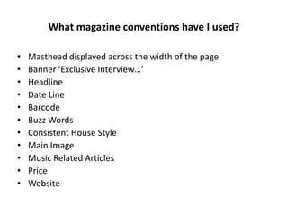 What magazine conventions have I used?
• Masthead displayed across the width of the page
• Banner ‘Exclusive Interview…’
• Headline
• Date Line
• Barcode
• Buzz Words
• Consistent House Style
• Main Image
• Music Related Articles
• Price
• Website
 