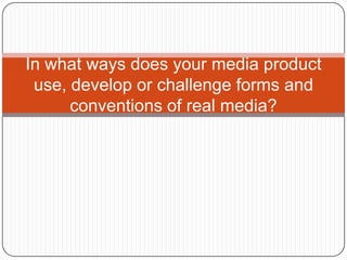 In what ways does your media product
use, develop or challenge forms and
conventions of real media?
 