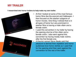 MY TRAILER
I researched into horror trailers to help make my own trailer.
• At first I looked at some of the most famous
horror films like the exorcist and Halloween. I
then focused on the slasher subgenre of
horror movies. One thing I noticed that is in
all types of horror but very prominent in
slasher films is having a male villain and a
female victim.
• I used this convention in my trailer by having
the opening shot be of the villain and a
female victim. I also went against this
convention by having mostly male victims
after the first female one.
• A theorist named Steve Neale said that
pleasure is derived from repetition and horror
audiences love horror clichés so I used that
for the opening shot then went against the
convention for the rest of the trailer.
 