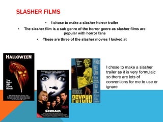 SLASHER FILMS
• I chose to make a slasher horror trailer
• The slasher film is a sub genre of the horror genre as slasher films are
popular with horror fans
• These are three of the slasher movies I looked at
I chose to make a slasher
trailer as it is very formulaic
so there are lots of
conventions for me to use or
ignore
 