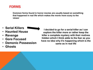FORMS
Common forms found in horror movies are usually based on something
that happened in real life which makes the movie more scary to the
viewer
• Serial Killers
• Haunted House
• Revenge
• Gore Focused
• Demonic Possession
• Ghosts
I decided to go for a serial killer as I can
explore the killer more or rather keep the
killer a complete mystery with their motives
hidden which I think adds to the fear as you
have no idea why it’s happening which is the
same as in real life
 