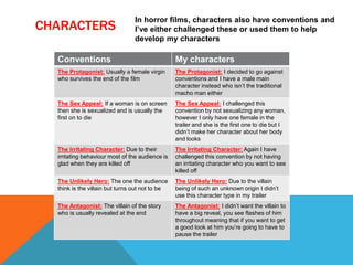 CHARACTERS
In horror films, characters also have conventions and
I’ve either challenged these or used them to help
develop my characters
Conventions My characters
The Protagonist: Usually a female virgin
who survives the end of the film
The Protagonist: I decided to go against
conventions and I have a male main
character instead who isn’t the traditional
macho man either
The Sex Appeal: If a woman is on screen
then she is sexualized and is usually the
first on to die
The Sex Appeal: I challenged this
convention by not sexualizing any woman,
however I only have one female in the
trailer and she is the first one to die but I
didn’t make her character about her body
and looks
The Irritating Character: Due to their
irritating behaviour most of the audience is
glad when they are killed off
The Irritating Character: Again I have
challenged this convention by not having
an irritating character who you want to see
killed off
The Unlikely Hero: The one the audience
think is the villain but turns out not to be
The Unlikely Hero: Due to the villain
being of such an unknown origin I didn’t
use this character type in my trailer
The Antagonist: The villain of the story
who is usually revealed at the end
The Antagonist: I didn’t want the villain to
have a big reveal, you see flashes of him
throughout meaning that if you want to get
a good look at him you’re going to have to
pause the trailer
 