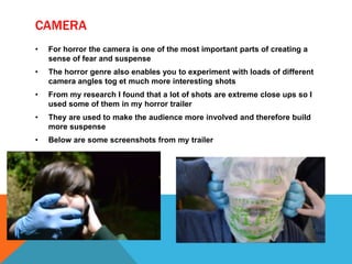 CAMERA
• For horror the camera is one of the most important parts of creating a
sense of fear and suspense
• The horror genre also enables you to experiment with loads of different
camera angles tog et much more interesting shots
• From my research I found that a lot of shots are extreme close ups so I
used some of them in my horror trailer
• They are used to make the audience more involved and therefore build
more suspense
• Below are some screenshots from my trailer
 