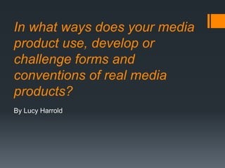 In what ways does your media
product use, develop or
challenge forms and
conventions of real media
products?
By Lucy Harrold
 