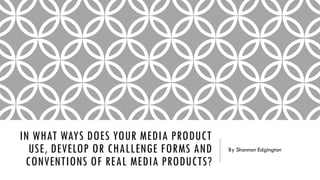 IN WHAT WAYS DOES YOUR MEDIA PRODUCT
USE, DEVELOP OR CHALLENGE FORMS AND
CONVENTIONS OF REAL MEDIA PRODUCTS?
By Shannon Edgington
 