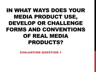 IN WHAT WAYS DOES YOUR
MEDIA PRODUCT USE,
DEVELOP OR CHALLENGE
FORMS AND CONVENTIONS
OF REAL MEDIA
PRODUCTS?
EVALUATION QUESTION 1
 