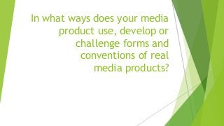 In what ways does your media
product use, develop or
challenge forms and
conventions of real
media products?
 