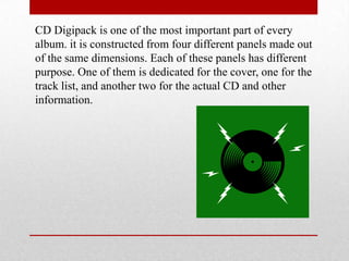CD Digipack is one of the most important part of every
album. it is constructed from four different panels made out
of the same dimensions. Each of these panels has different
purpose. One of them is dedicated for the cover, one for the
track list, and another two for the actual CD and other
information.
 