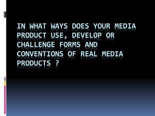 IN WHAT WAYS DOES YOUR MEDIA 
PRODUCT USE, DEVELOP OR 
CHALLENGE FORMS AND 
CONVENTIONS OF REAL MEDIA 
PRODUCTS ? 
 