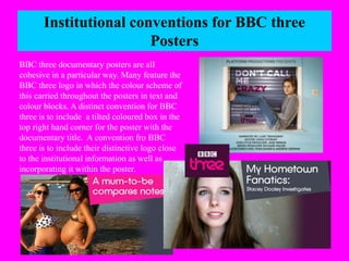 Institutional conventions for BBC three 
Posters 
BBC three documentary posters are all 
cohesive in a particular way. Many feature the 
BBC three logo in which the colour scheme of 
this carried throughout the posters in text and 
colour blocks. A distinct convention for BBC 
three is to include a tilted coloured box in the 
top right hand corner for the poster with the 
documentary title. A convention fro BBC 
three is to include their distinctive logo close 
to the institutional information as well as 
incorporating it within the poster. 
 