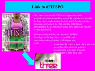Link to #FITSPO 
Our poster features the BBC three logo close to the 
institutional information allowing for the audience to identify 
the logo easily, and enticing them to watch the documentary 
knowing especially if they fall into the BBC threes 
demographic the documentary could have particular interest 
to their generation. 
We have continued the convention of the BBC 
three logo as the logo facia is invisible and 
integrating making it more professional and 
sleek. 
In addition the conventional black and pink 
logo allows the audience to easily 
recognise the logo from previous 
documentaries they have seen. 
 