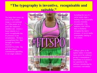 “The typography is inventive, recognisable and 
suitable.” 
The large font across the 
torso of the central 
image is conventional 
for a film poster as it 
grabs the audiences 
attention and creates a 
brand identity as it 
easily recognisable due 
its presence in our 
documentary. We have 
accomplished this font 
through the Garden 
Style on 
MYFONTS.COM. The 
style has female 
connotations appealing 
to our target audience. 
Including the use of a 
social media digit a 
hashtag # the typography 
becomes instantly 
recognisable o the 
audience who will be 
able to distinctly 
recognise the heavy 
presence of social media 
iconography linking to 
the content. 
Adding a glow to the 
tagline makes it instantly 
stand out to the audience 
giving it connotations f 
importance as it posses a 
key question to the 
audience introducing the 
expository convention. 
 