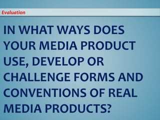 IN WHAT WAYS DOES
YOUR MEDIA PRODUCT
USE, DEVELOP OR
CHALLENGE FORMS AND
CONVENTIONS OF REAL
MEDIA PRODUCTS?
Evaluation
 