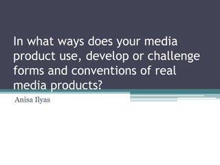 In what ways does your media
product use, develop or challenge
forms and conventions of real
media products?
Anisa Ilyas
 