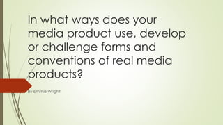 In what ways does your
media product use, develop
or challenge forms and
conventions of real media
products?
By Emma Wright
 