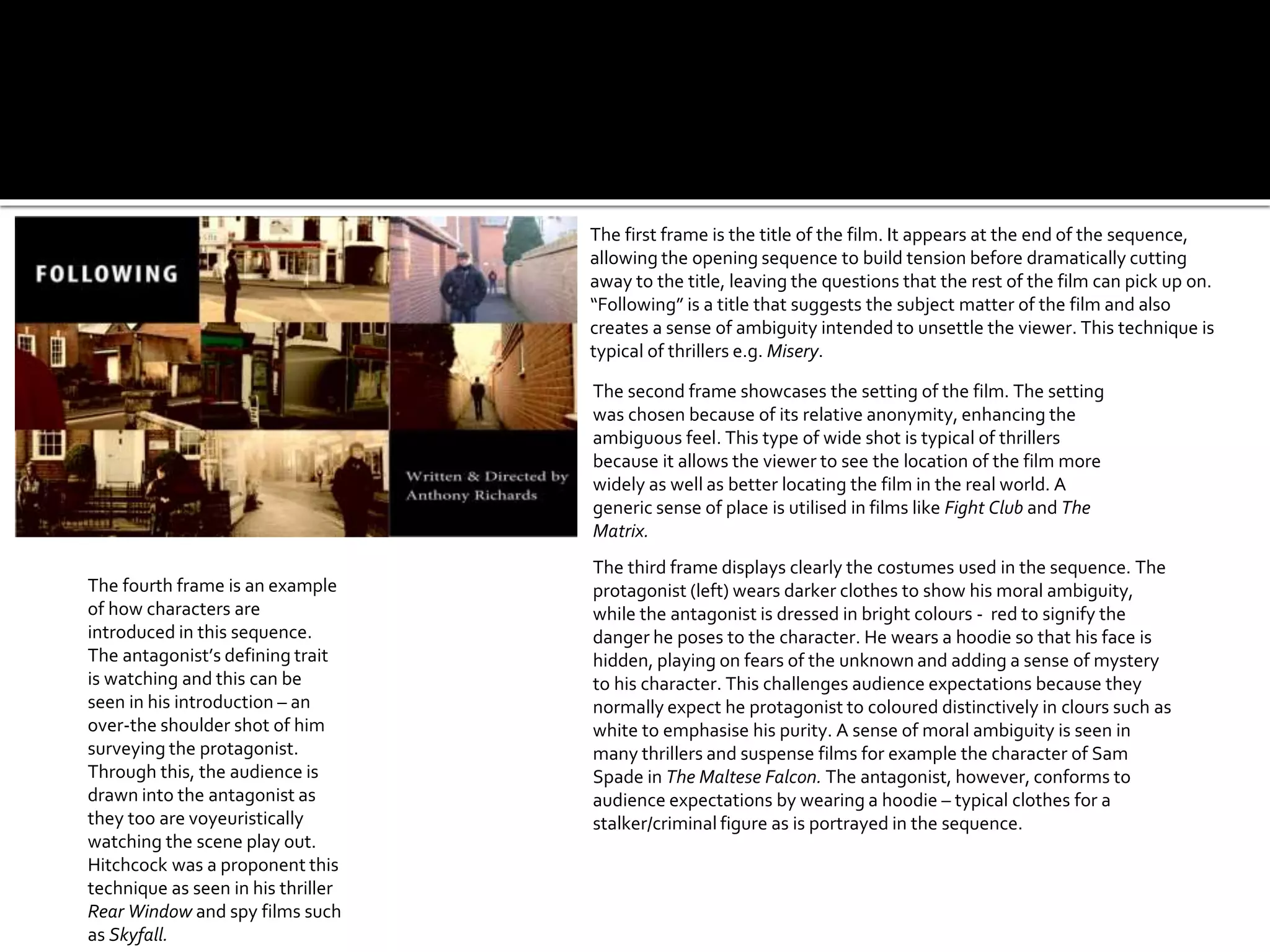 The first frame is the title of the film. It appears at the end of the sequence,
allowing the opening sequence to build tension before dramatically cutting
away to the title, leaving the questions that the rest of the film can pick up on.
“Following” is a title that suggests the subject matter of the film and also
creates a sense of ambiguity intended to unsettle the viewer. This technique is
typical of thrillers e.g. Misery.
The second frame showcases the setting of the film. The setting
was chosen because of its relative anonymity, enhancing the
ambiguous feel. This type of wide shot is typical of thrillers
because it allows the viewer to see the location of the film more
widely as well as better locating the film in the real world. A
generic sense of place is utilised in films like Fight Club and The
Matrix.
The third frame displays clearly the costumes used in the sequence. The
protagonist (left) wears darker clothes to show his moral ambiguity,
while the antagonist is dressed in bright colours - red to signify the
danger he poses to the character. He wears a hoodie so that his face is
hidden, playing on fears of the unknown and adding a sense of mystery
to his character. This challenges audience expectations because they
normally expect he protagonist to coloured distinctively in clours such as
white to emphasise his purity. A sense of moral ambiguity is seen in
many thrillers and suspense films for example the character of Sam
Spade in The Maltese Falcon. The antagonist, however, conforms to
audience expectations by wearing a hoodie – typical clothes for a
stalker/criminal figure as is portrayed in the sequence.
The fourth frame is an example
of how characters are
introduced in this sequence.
The antagonist’s defining trait
is watching and this can be
seen in his introduction – an
over-the shoulder shot of him
surveying the protagonist.
Through this, the audience is
drawn into the antagonist as
they too are voyeuristically
watching the scene play out.
Hitchcock was a proponent this
technique as seen in his thriller
Rear Window and spy films such
as Skyfall.
 