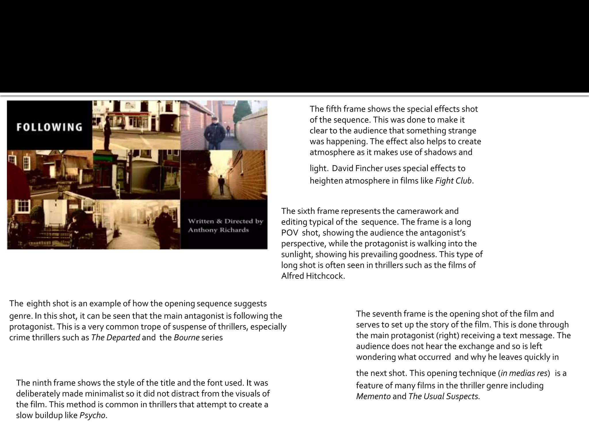 The sixth frame represents the camerawork and
editing typical of the sequence. The frame is a long
POV shot, showing the audience the antagonist’s
perspective, while the protagonist is walking into the
sunlight, showing his prevailing goodness. This type of
long shot is often seen in thrillers such as the films of
Alfred Hitchcock.
The ninth frame shows the style of the title and the font used. It was
deliberately made minimalist so it did not distract from the visuals of
the film. This method is common in thrillers that attempt to create a
slow buildup like Psycho.
The seventh frame is the opening shot of the film and
serves to set up the story of the film. This is done through
the main protagonist (right) receiving a text message. The
audience does not hear the exchange and so is left
wondering what occurred and why he leaves quickly in
the next shot. This opening technique (in medias res) is a
feature of many films in the thriller genre including
Memento and The Usual Suspects.
The eighth shot is an example of how the opening sequence suggests
genre. In this shot, it can be seen that the main antagonist is following the
protagonist. This is a very common trope of suspense of thrillers, especially
crime thrillers such as The Departed and the Bourne series
The fifth frame shows the special effects shot
of the sequence. This was done to make it
clear to the audience that something strange
was happening. The effect also helps to create
atmosphere as it makes use of shadows and
light. David Fincher uses special effects to
heighten atmosphere in films like Fight Club.
 