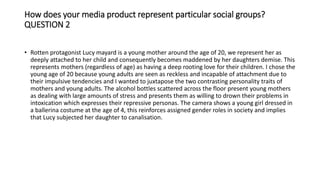 How does your media product represent particular social groups?
QUESTION 2
• Rotten protagonist Lucy mayard is a young mother around the age of 20, we represent her as
deeply attached to her child and consequently becomes maddened by her daughters demise. This
represents mothers (regardless of age) as having a deep rooting love for their children. I chose the
young age of 20 because young adults are seen as reckless and incapable of attachment due to
their impulsive tendencies and I wanted to juxtapose the two contrasting personality traits of
mothers and young adults. The alcohol bottles scattered across the floor present young mothers
as dealing with large amounts of stress and presents them as willing to drown their problems in
intoxication which expresses their repressive personas. The camera shows a young girl dressed in
a ballerina costume at the age of 4, this reinforces assigned gender roles in society and implies
that Lucy subjected her daughter to canalisation.
 