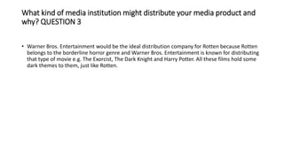 What kind of media institution might distribute your media product and
why? QUESTION 3
• Warner Bros. Entertainment would be the ideal distribution company for Rotten because Rotten
belongs to the borderline horror genre and Warner Bros. Entertainment is known for distributing
that type of movie e.g. The Exorcist, The Dark Knight and Harry Potter. All these films hold some
dark themes to them, just like Rotten.
 