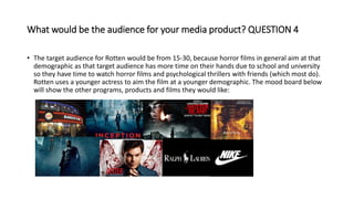 What would be the audience for your media product? QUESTION 4
• The target audience for Rotten would be from 15-30, because horror films in general aim at that
demographic as that target audience has more time on their hands due to school and university
so they have time to watch horror films and psychological thrillers with friends (which most do).
Rotten uses a younger actress to aim the film at a younger demographic. The mood board below
will show the other programs, products and films they would like:
 