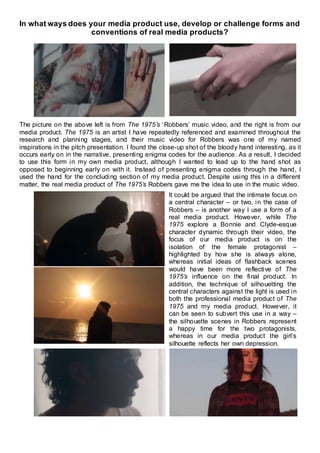 In what ways does your media product use, develop or challenge forms and
conventions of real media products?
The picture on the above left is from The 1975’s ‘Robbers’ music video, and the right is from our
media product. The 1975 is an artist I have repeatedly referenced and examined throughout the
research and planning stages, and their music video for Robbers was one of my named
inspirations in the pitch presentation. I found the close-up shot of the bloody hand interesting, as it
occurs early on in the narrative, presenting enigma codes for the audience. As a result, I decided
to use this form in my own media product, although I wanted to lead up to the hand shot as
opposed to beginning early on with it. Instead of presenting enigma codes through the hand, I
used the hand for the concluding section of my media product. Despite using this in a different
matter, the real media product of The 1975’s Robbers gave me the idea to use in the music video.
It could be argued that the intimate focus on
a central character – or two, in the case of
Robbers – is another way I use a form of a
real media product. However, while The
1975 explore a Bonnie and Clyde-esque
character dynamic through their video, the
focus of our media product is on the
isolation of the female protagonist –
highlighted by how she is always alone,
whereas initial ideas of flashback scenes
would have been more reflective of The
1975’s influence on the final product. In
addition, the technique of silhouetting the
central characters against the light is used in
both the professional media product of The
1975 and my media product. However, it
can be seen to subvert this use in a way –
the silhouette scenes in Robbers represent
a happy time for the two protagonists,
whereas in our media product the girl’s
silhouette reflects her own depression.
 