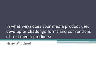 In what ways does your media product use,
develop or challenge forms and conventions
of real media products?
Harry Whitehead
 