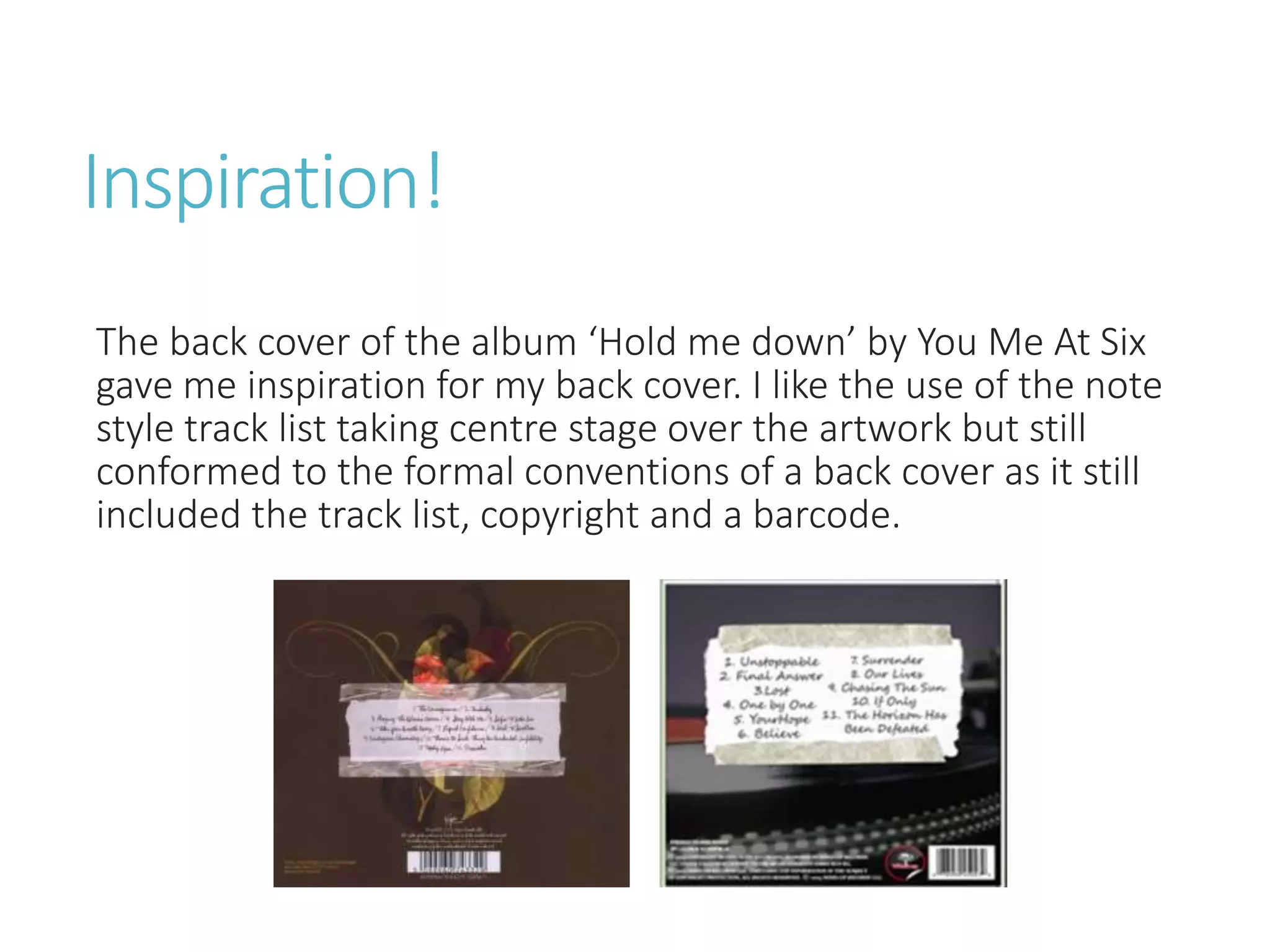 Inspiration!
The back cover of the album ‘Hold me down’ by You Me At Six
gave me inspiration for my back cover. I like the use of the note
style track list taking centre stage over the artwork but still
conformed to the formal conventions of a back cover as it still
included the track list, copyright and a barcode.
 