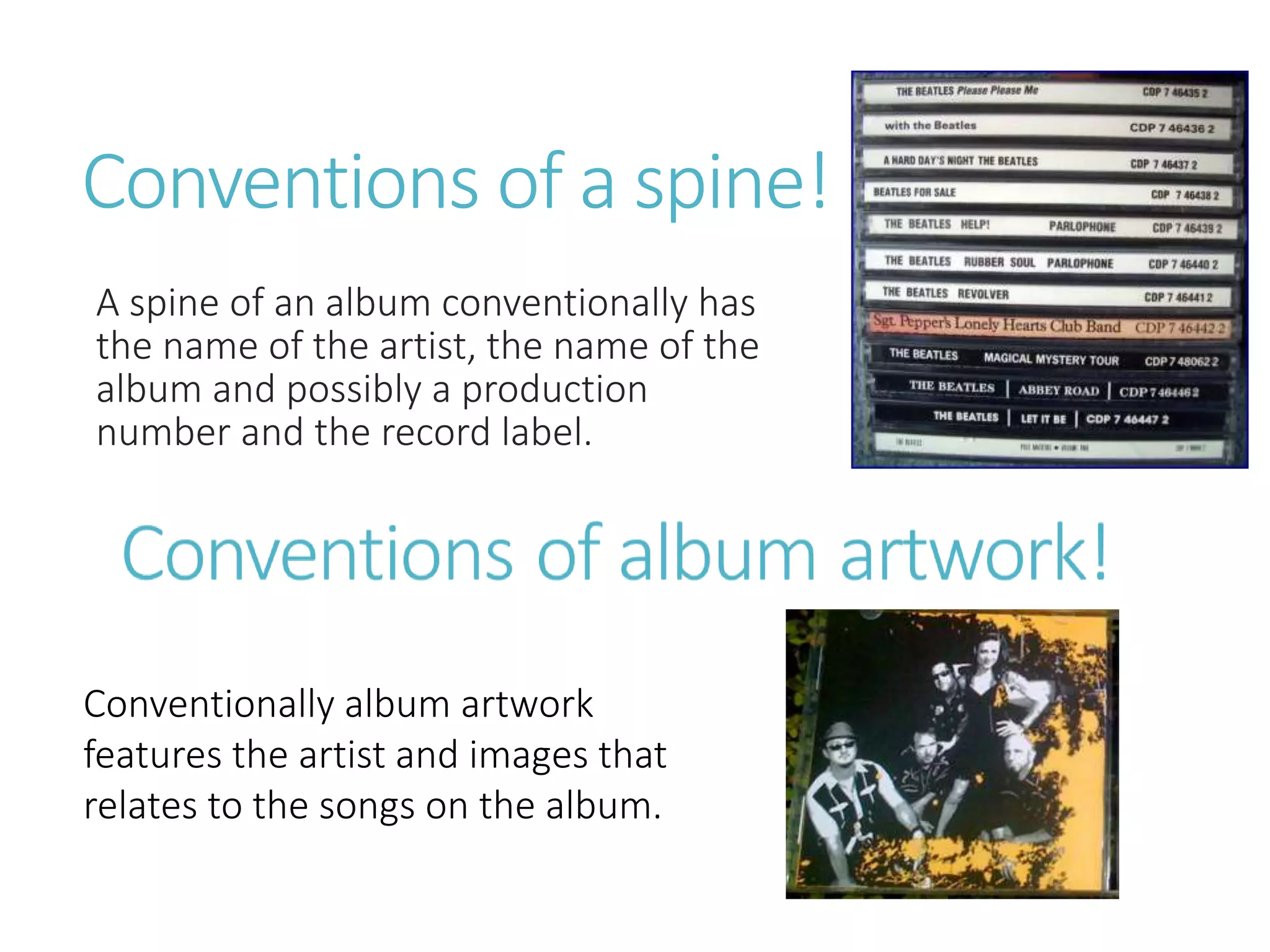 Conventions of a spine!
A spine of an album conventionally has
the name of the artist, the name of the
album and possibly a production
number and the record label.
Conventionally album artwork
features the artist and images that
relates to the songs on the album.
 