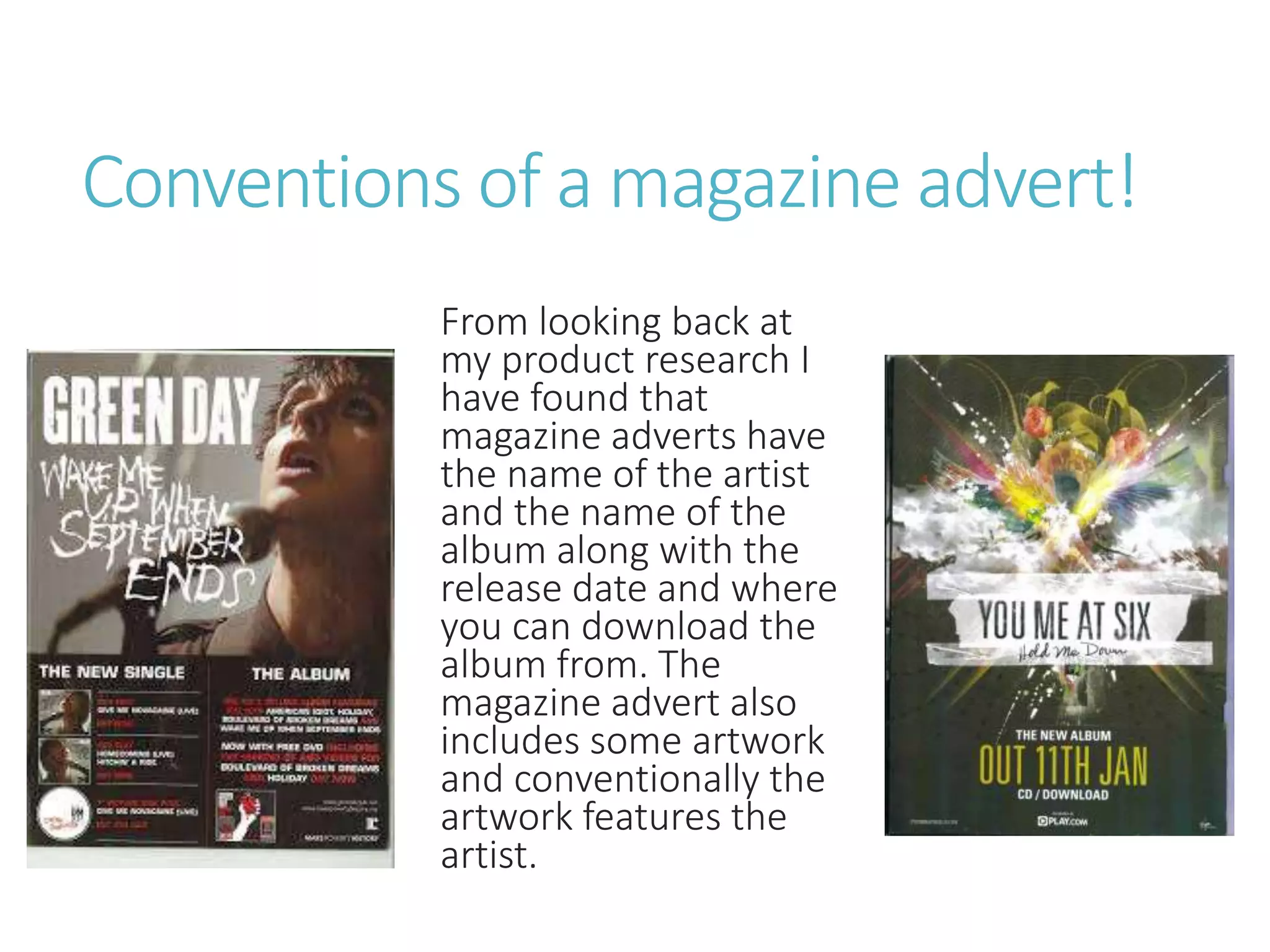 Conventions of a magazine advert!
From looking back at
my product research I
have found that
magazine adverts have
the name of the artist
and the name of the
album along with the
release date and where
you can download the
album from. The
magazine advert also
includes some artwork
and conventionally the
artwork features the
artist.
 