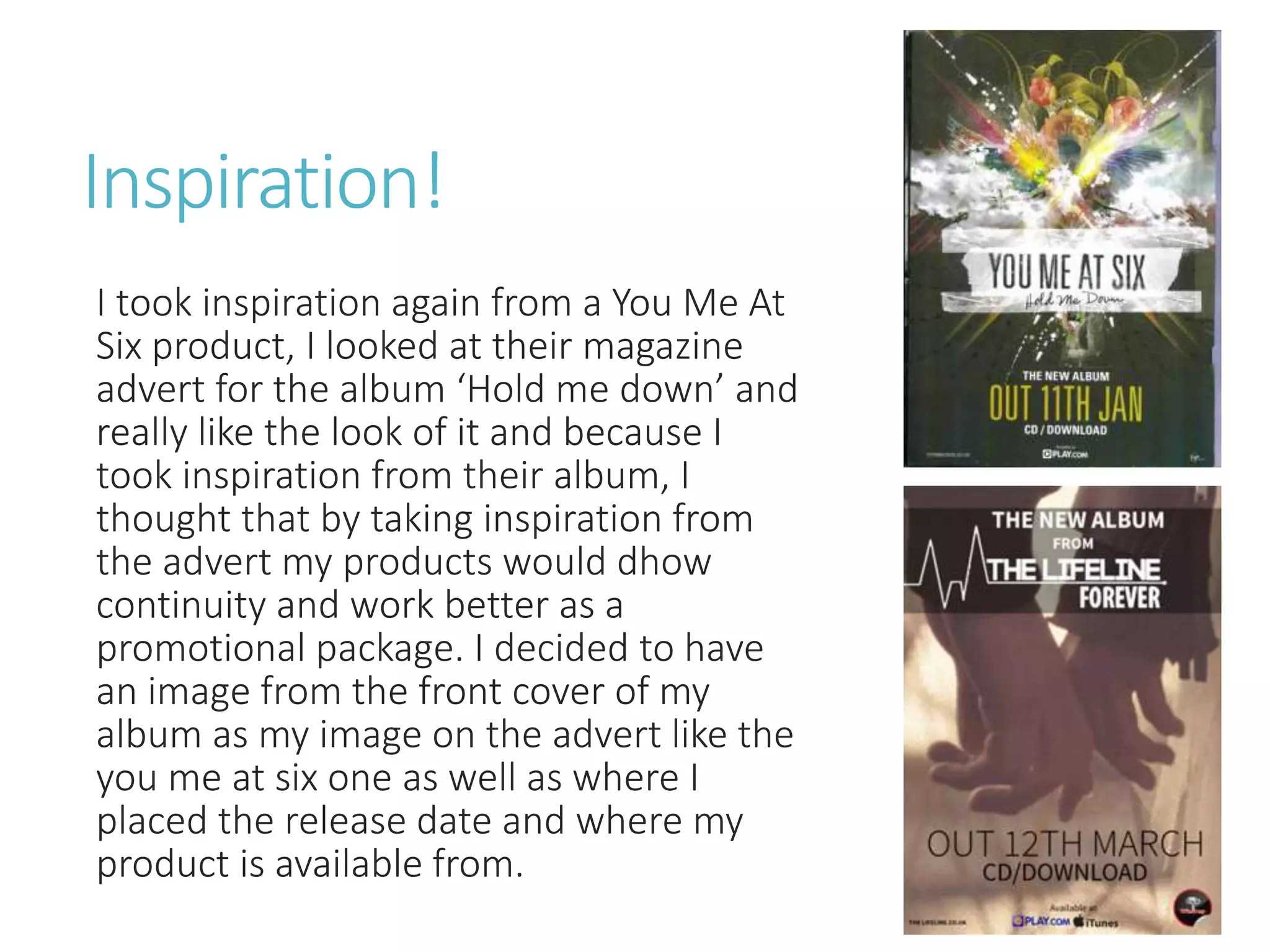 Inspiration!
I took inspiration again from a You Me At
Six product, I looked at their magazine
advert for the album ‘Hold me down’ and
really like the look of it and because I
took inspiration from their album, I
thought that by taking inspiration from
the advert my products would dhow
continuity and work better as a
promotional package. I decided to have
an image from the front cover of my
album as my image on the advert like the
you me at six one as well as where I
placed the release date and where my
product is available from.
 