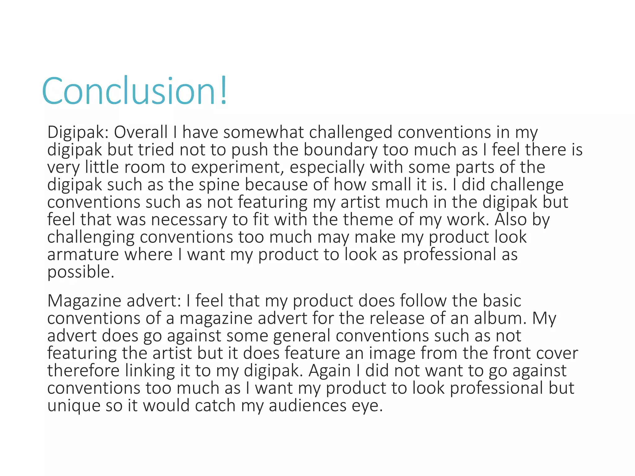 Conclusion!
Digipak: Overall I have somewhat challenged conventions in my
digipak but tried not to push the boundary too much as I feel there is
very little room to experiment, especially with some parts of the
digipak such as the spine because of how small it is. I did challenge
conventions such as not featuring my artist much in the digipak but
feel that was necessary to fit with the theme of my work. Also by
challenging conventions too much may make my product look
armature where I want my product to look as professional as
possible.
Magazine advert: I feel that my product does follow the basic
conventions of a magazine advert for the release of an album. My
advert does go against some general conventions such as not
featuring the artist but it does feature an image from the front cover
therefore linking it to my digipak. Again I did not want to go against
conventions too much as I want my product to look professional but
unique so it would catch my audiences eye.
 