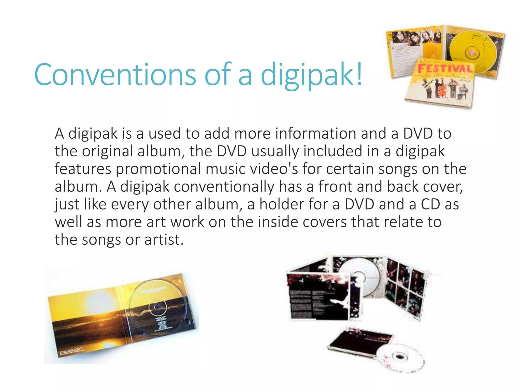 Conventions of a digipak!
A digipak is a used to add more information and a DVD to
the original album, the DVD usually included in a digipak
features promotional music video's for certain songs on the
album. A digipak conventionally has a front and back cover,
just like every other album, a holder for a DVD and a CD as
well as more art work on the inside covers that relate to
the songs or artist.
 
