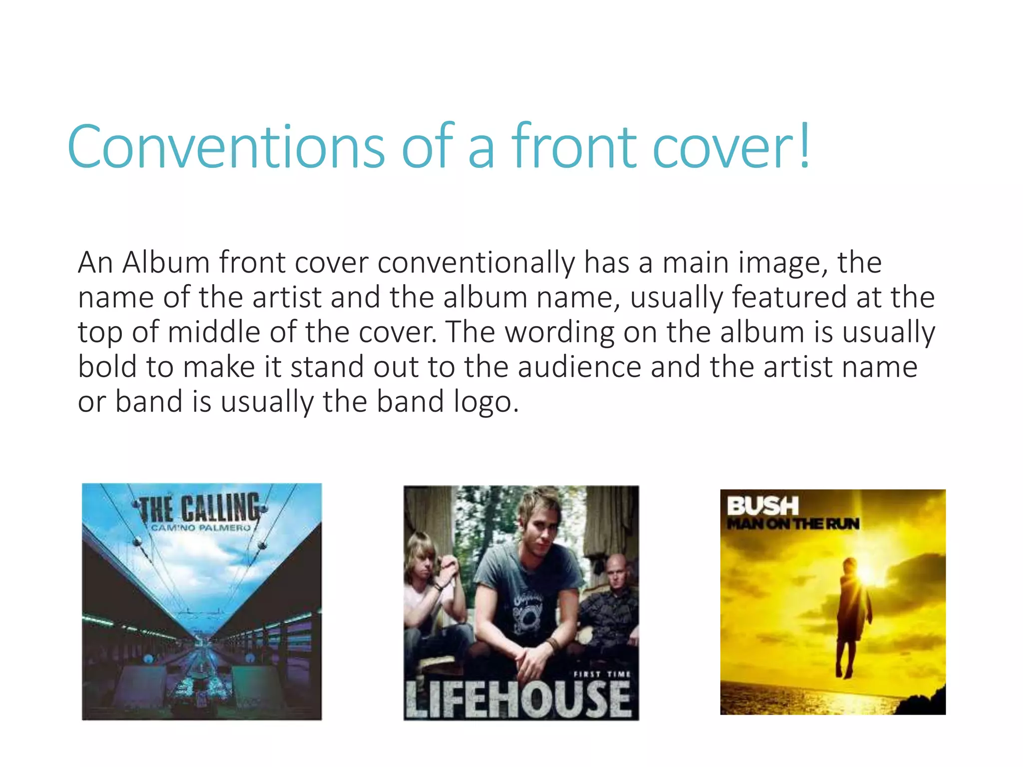 Conventions of a front cover!
An Album front cover conventionally has a main image, the
name of the artist and the album name, usually featured at the
top of middle of the cover. The wording on the album is usually
bold to make it stand out to the audience and the artist name
or band is usually the band logo.
 