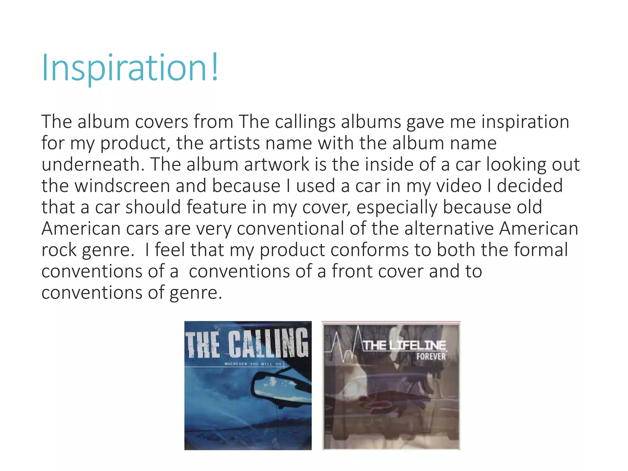 Inspiration!
The album covers from The callings albums gave me inspiration
for my product, the artists name with the album name
underneath. The album artwork is the inside of a car looking out
the windscreen and because I used a car in my video I decided
that a car should feature in my cover, especially because old
American cars are very conventional of the alternative American
rock genre. I feel that my product conforms to both the formal
conventions of a conventions of a front cover and to
conventions of genre.
 