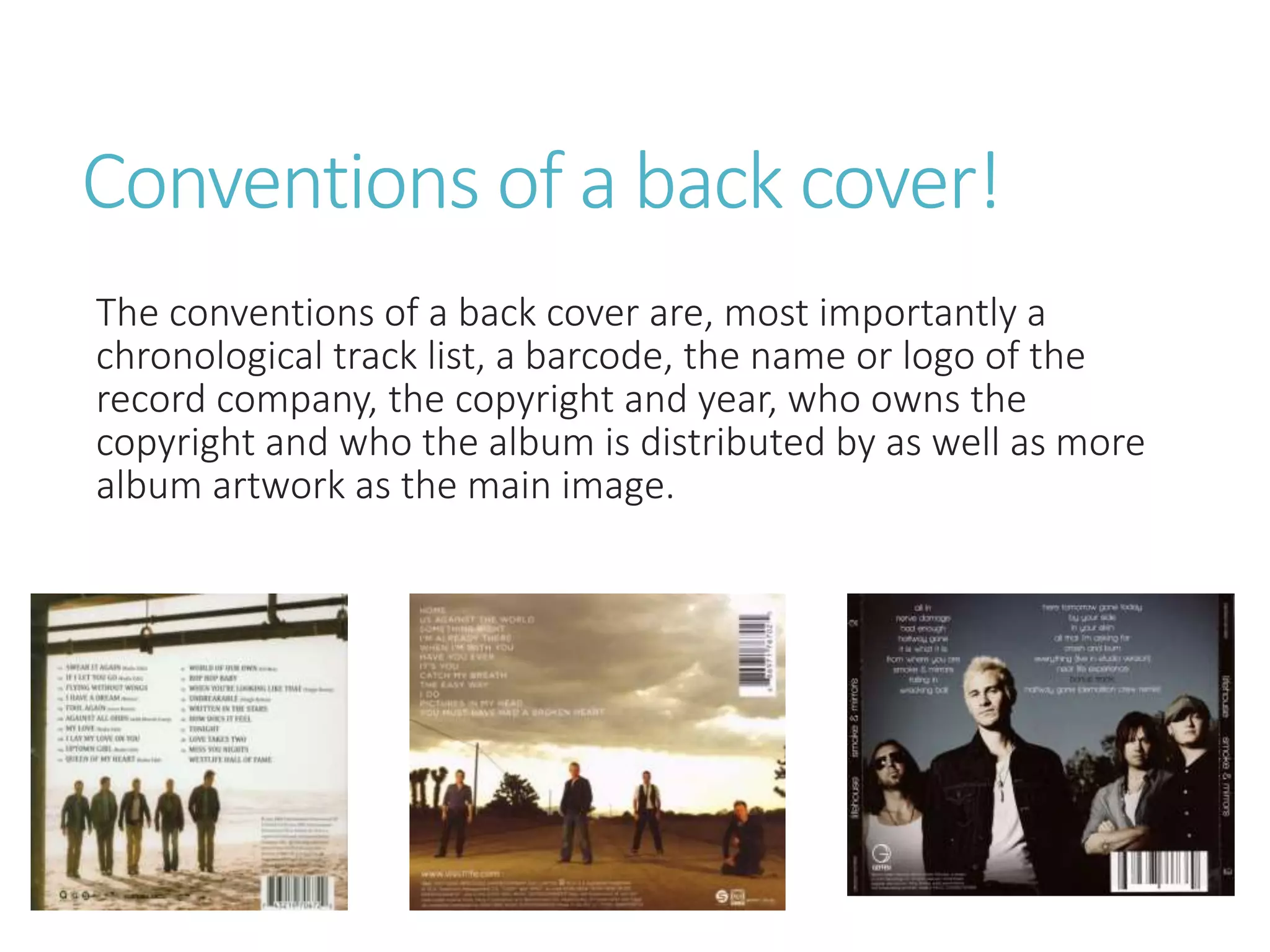 Conventions of a back cover!
The conventions of a back cover are, most importantly a
chronological track list, a barcode, the name or logo of the
record company, the copyright and year, who owns the
copyright and who the album is distributed by as well as more
album artwork as the main image.
 