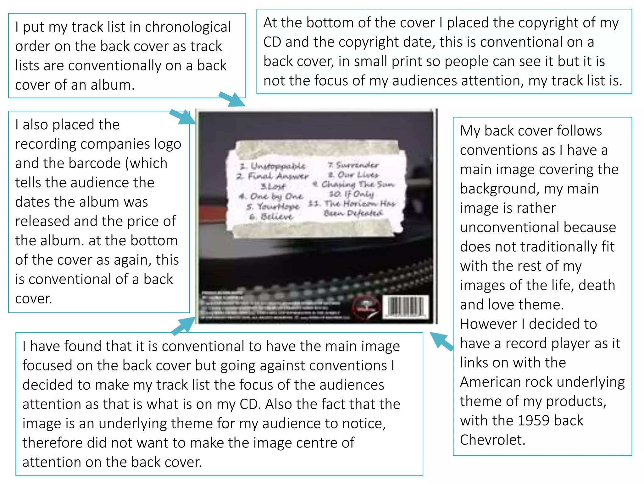 My back cover follows
conventions as I have a
main image covering the
background, my main
image is rather
unconventional because
does not traditionally fit
with the rest of my
images of the life, death
and love theme.
However I decided to
have a record player as it
links on with the
American rock underlying
theme of my products,
with the 1959 back
Chevrolet.
I put my track list in chronological
order on the back cover as track
lists are conventionally on a back
cover of an album.
At the bottom of the cover I placed the copyright of my
CD and the copyright date, this is conventional on a
back cover, in small print so people can see it but it is
not the focus of my audiences attention, my track list is.
I also placed the
recording companies logo
and the barcode (which
tells the audience the
dates the album was
released and the price of
the album. at the bottom
of the cover as again, this
is conventional of a back
cover.
I have found that it is conventional to have the main image
focused on the back cover but going against conventions I
decided to make my track list the focus of the audiences
attention as that is what is on my CD. Also the fact that the
image is an underlying theme for my audience to notice,
therefore did not want to make the image centre of
attention on the back cover.
 