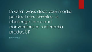 In what ways does your media
product use, develop or
challenge forms and
conventions of real media
products?
NICK BATES
 